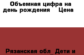 Объемная цифра на день рождения  › Цена ­ 800 - Рязанская обл. Дети и материнство » Другое   